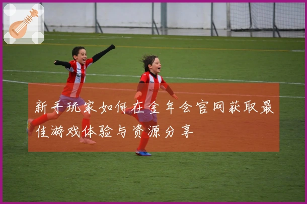 新手玩家如何在金年会官网获取最佳游戏体验与资源分享