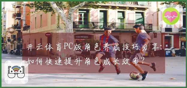 开云体育PC版角色养成技巧分享：如何快速提升角色成长效率？