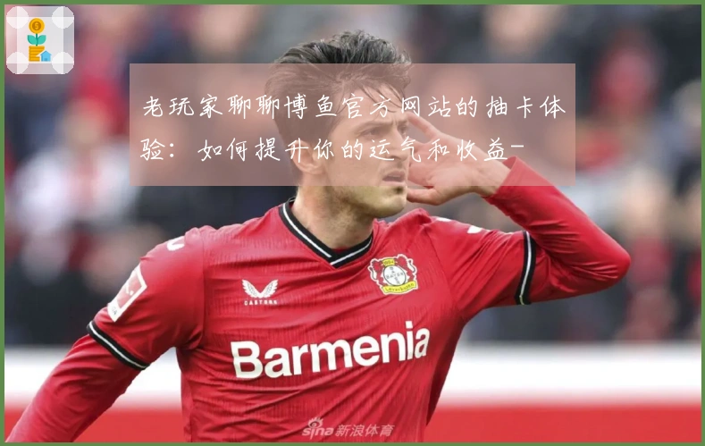 老玩家聊聊博鱼官方网站的抽卡体验：如何提升你的运气和收益-