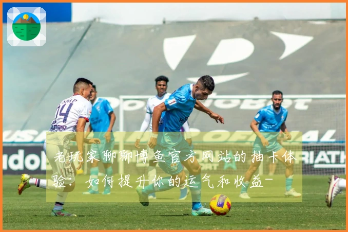 老玩家聊聊博鱼官方网站的抽卡体验：如何提升你的运气和收益-