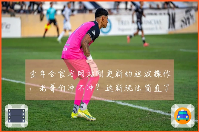 金年会官方网站刚更新的这波操作，老哥们冲不冲？这新玩法简直了！