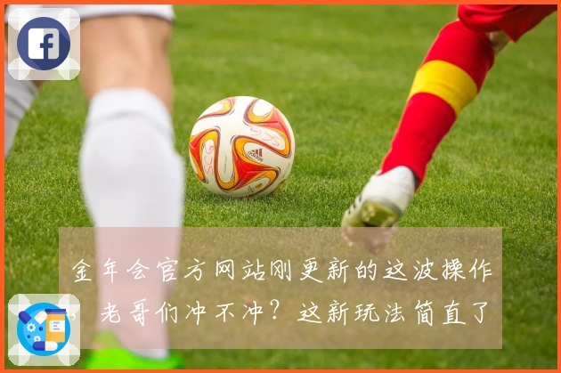 金年会官方网站刚更新的这波操作，老哥们冲不冲？这新玩法简直了！